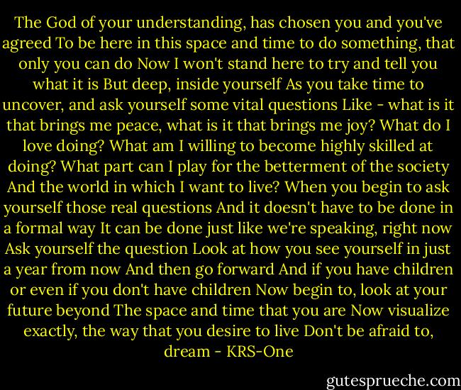 The God of your understanding, has chosen you and you've agreed<br />To be here in this space and time to do something, that only you can do<br />Now I won't stand here to try and tell you what it is<br />But deep, inside yourself<br />As you take time to uncover, and ask yourself some vital questions<br />Like - what is it that brings me peace, what is it that brings me joy?<br />What do I love doing?<br />What am I willing to become highly skilled at doing?<br />What part can I play for the betterment of the society<br />And the world in which I want to live?<br />When you begin to ask yourself those real questions<br />And it doesn't have to be done in a formal way<br />It can be done just like we're speaking, right now<br />Ask yourself the question<br />Look at how you see yourself in just a year from now<br />And then go forward<br />And if you have children or even if you don't have children<br />Now begin to, look at your future beyond<br />The space and time that you are<br />Now visualize exactly, the way that you desire to live<br />Don't be afraid to, dream - KRS-One