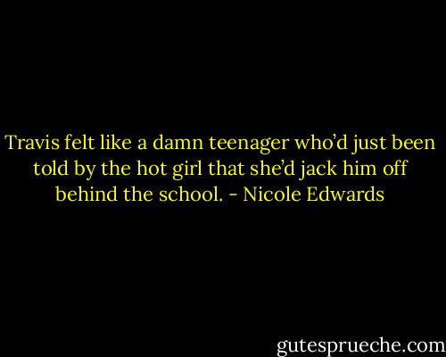 Travis felt like a damn teenager who’d just been told by the hot girl that she’d jack him off behind the school. - Nicole Edwards
