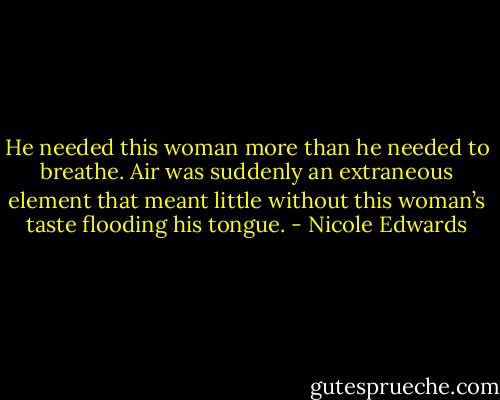 He needed this woman more than he needed to breathe. Air was suddenly an extraneous element that meant little without this woman’s taste flooding his tongue. - Nicole Edwards