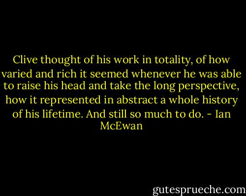 Clive thought of his work in totality, of how varied and rich it seemed whenever he was able to raise his head and take the long perspective, how it represented in abstract a whole history of his lifetime. And still so much to do. - Ian McEwan