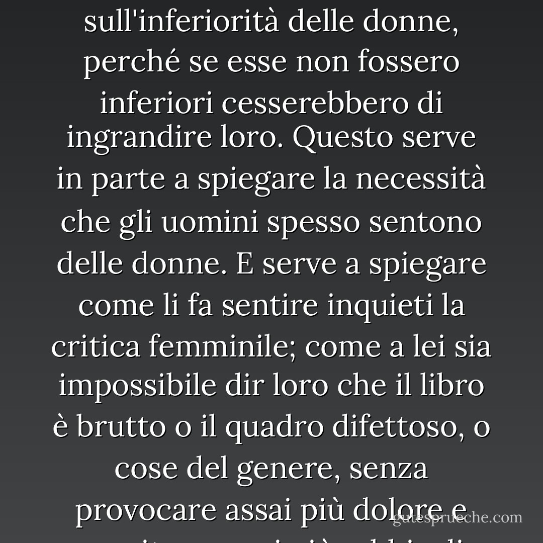 Per tutti questi secoli le donne hano avuto la funzione di specchi, dal potere magico e delizioso di riflettere raddoppiata la figura dell'uomo. [...]Perciò Napoleone e Mussolini insistono tanto enfaticamente sull'inferiorità delle donne, perché se esse non fossero inferiori cesserebbero di ingrandire loro. Questo serve in parte a spiegare la necessità che gli uomini spesso sentono delle donne. E serve a spiegare come li fa sentire inquieti la critica femminile; come a lei sia impossibile dir loro che il libro è brutto o il quadro difettoso, o cose del genere, senza provocare assai più dolore e suscitare assai più rabbia di quanta potrebbe suscitarne un uomo con la stessa critica. Perché se la donna comincia a dire la verità, la figura nello specchio rimpicciolisce; l'uomo diventa meno adatto alla vita. - Virginia Woolf