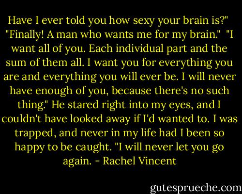 Have I ever told you how sexy your brain is?"<br /><br />"Finally! A man who wants me for my brain."<br /><br />"I want all of you. Each individual part and the sum of them all. I want you for everything you are and everything you will ever be. I will never have enough of you, because there's no such thing." He stared right into my eyes, and I couldn't have looked away if I'd wanted to. I was trapped, and never in my life had I been so happy to be caught. "I will never let you go again. - Rachel Vincent