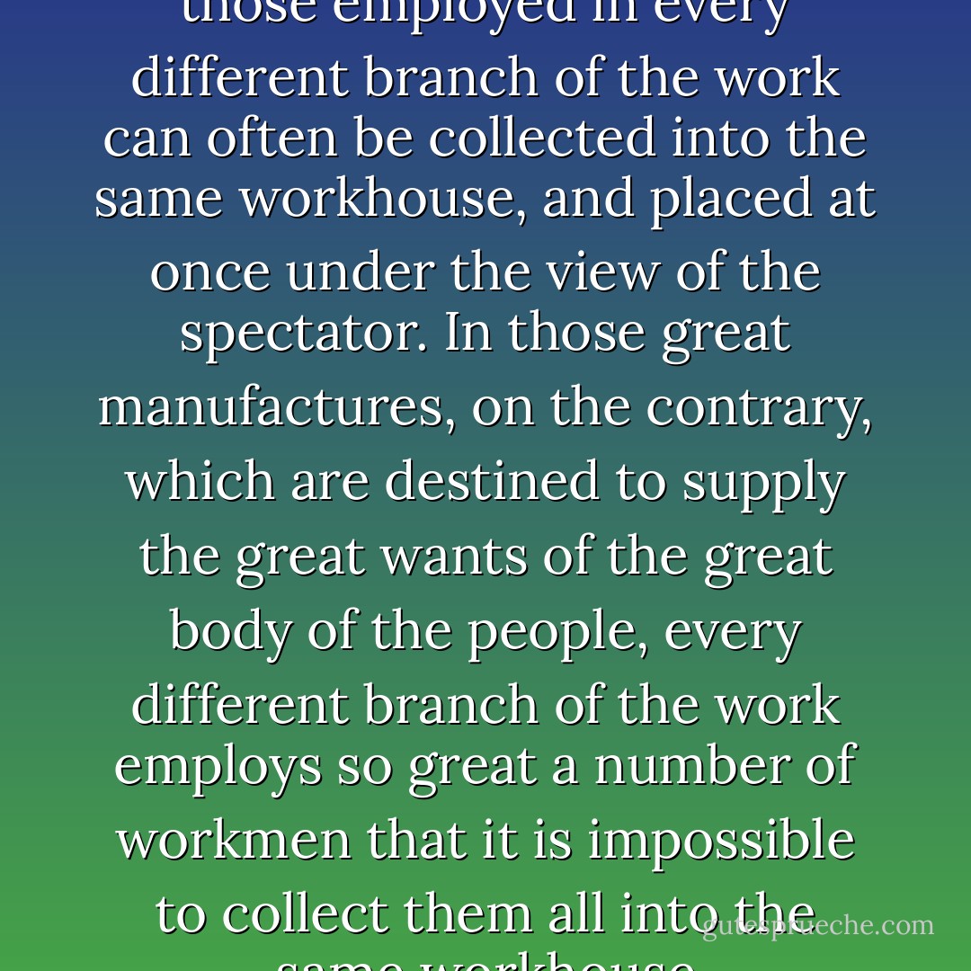 must necessarily be small; and those employed in every different branch of the work can often be collected into the same workhouse, and placed at once under the view of the spectator. In those great manufactures, on the contrary, which are destined to supply the great wants of the great body of the people, every different branch of the work employs so great a number of workmen that it is impossible to collect them all into the same workhouse - Adam Smith