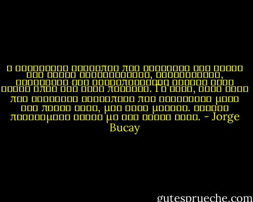Ο ελεύθερος άνθρωπος που γνωρίζει τον εαυτό του είναι γενναιόδωρος, αλληλέγγυος, ευγενικός και ικανοποιείται εξίσου όταν δίνει όπως και όταν παίρνει. Γι'αυτό, κάθε φορά που συναντάς ανθρώπους που κοιτάζουν μόνο την πάρτη τους, μην τους μισείς. Αρκετά προβλήματα έχουν με τον εαυτό τους. - Jorge Bucay