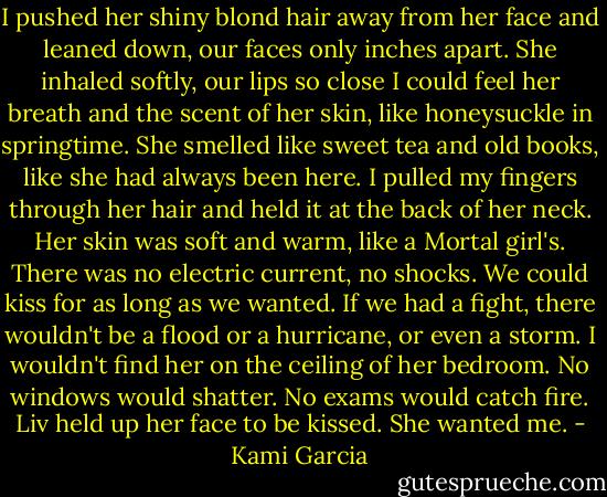 I pushed her shiny blond hair away from her face and leaned down, our faces only inches apart. She inhaled softly, our lips so close I could feel her breath and the scent of her skin, like honeysuckle in springtime. She smelled like sweet tea and old books, like she had always been here.<br />I pulled my fingers through her hair and held it at the back of her neck. Her skin was soft and warm, like a Mortal girl's. There was no electric current, no shocks. We could kiss for as long as we wanted. If we had a fight, there wouldn't be a flood or a hurricane, or even a storm. I wouldn't find her on the ceiling of her bedroom. No windows would shatter. No exams would catch fire.<br />Liv held up her face to be kissed.<br />She wanted me. - Kami Garcia