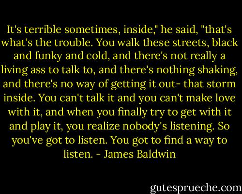 It's terrible sometimes, inside," he said, "that's what's the trouble. You walk these streets, black and funky and cold, and there's not really a living ass to talk to, and there's nothing shaking, and there's no way of getting it out- that storm inside. You can't talk it and you can't make love with it, and when you finally try to get with it and play it, you realize nobody's listening. So you've got to listen. You got to find a way to listen. - James Baldwin