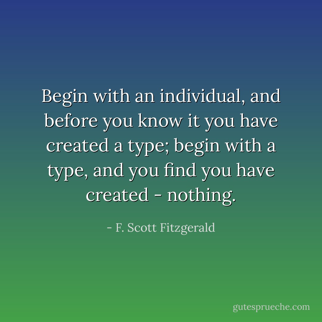 Begin with an individual, and before you know it you have created a type; begin with a type, and you find you have created - nothing. - F. Scott Fitzgerald
