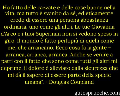 Ho fatto delle cazzate e delle cose buone nella vita, ma tutto è svanito da sé, ed eticamente credo di essere una persona abbastanza ordinaria, uno come gli altri. Le tue Giovanna d'Arco e i tuoi Superman non si vedono speso in giro. Il mondo è fatto perlopiù di quelli come me, che arrancano. Ecco cosa fa la gente – arranca, arranca, arranca. Anche se venire a patti con il fatto che sono come tutti gli altri mi deprime, il dolore è alleviato dalla sicurezza che mi dà il sapere di essere parte della specie umana". - Douglas Coupland