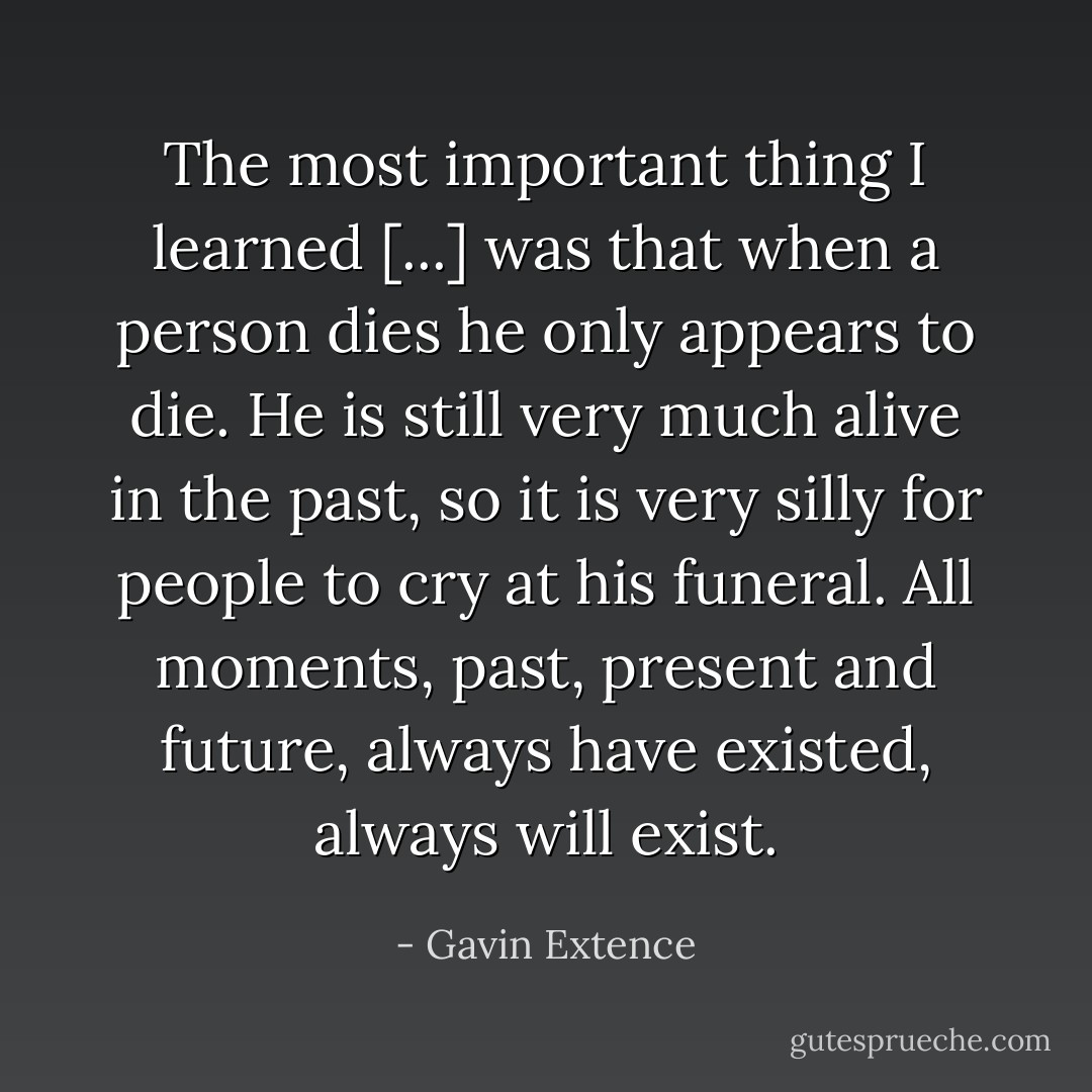 The most important thing I learned [...] was that when a person dies he only appears to die. He is still very much alive in the past, so it is very silly for people to cry at his funeral. All moments, past, present and future, always have existed, always will exist. - Gavin Extence