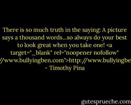 There is so much truth in the saying: A picture says a thousand words...so always do your best to look great when you take one! <a target="_blank" rel="noopener nofollow" href="http://www.bullyingben.com">http://www.bullyingben.com</a> - Timothy Pina