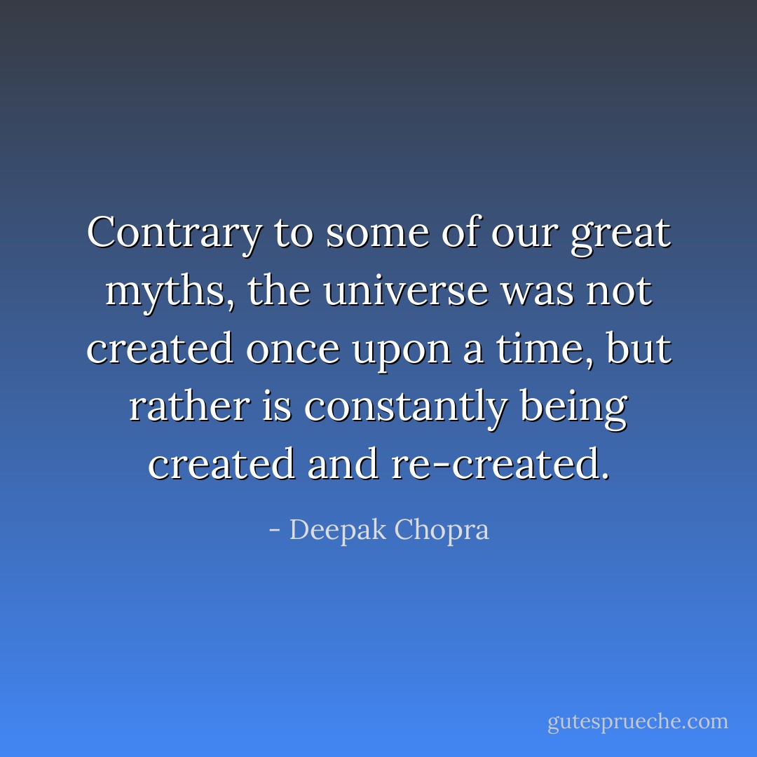 Contrary to some of our great myths, the universe was not created once upon a time, but rather is constantly being created and re-created. - Deepak Chopra