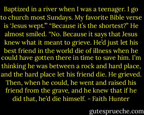 Baptized in a river when I was a teenager. I go to church most Sundays. My favorite Bible verse is ‘Jesus wept.’”<br />“Because it’s the shortest?” He almost smiled.<br />“No. Because it says that Jesus knew what it meant to grieve. He’d just let his best friend in the world die of illness when he could have gotten there in time to save him. I’m thinking he was between a rock and hard place, and the hard place let his friend die. He grieved. Then, when he could, he went and raised his friend from the grave, and he knew that if he did that, he’d die himself. - Faith Hunter