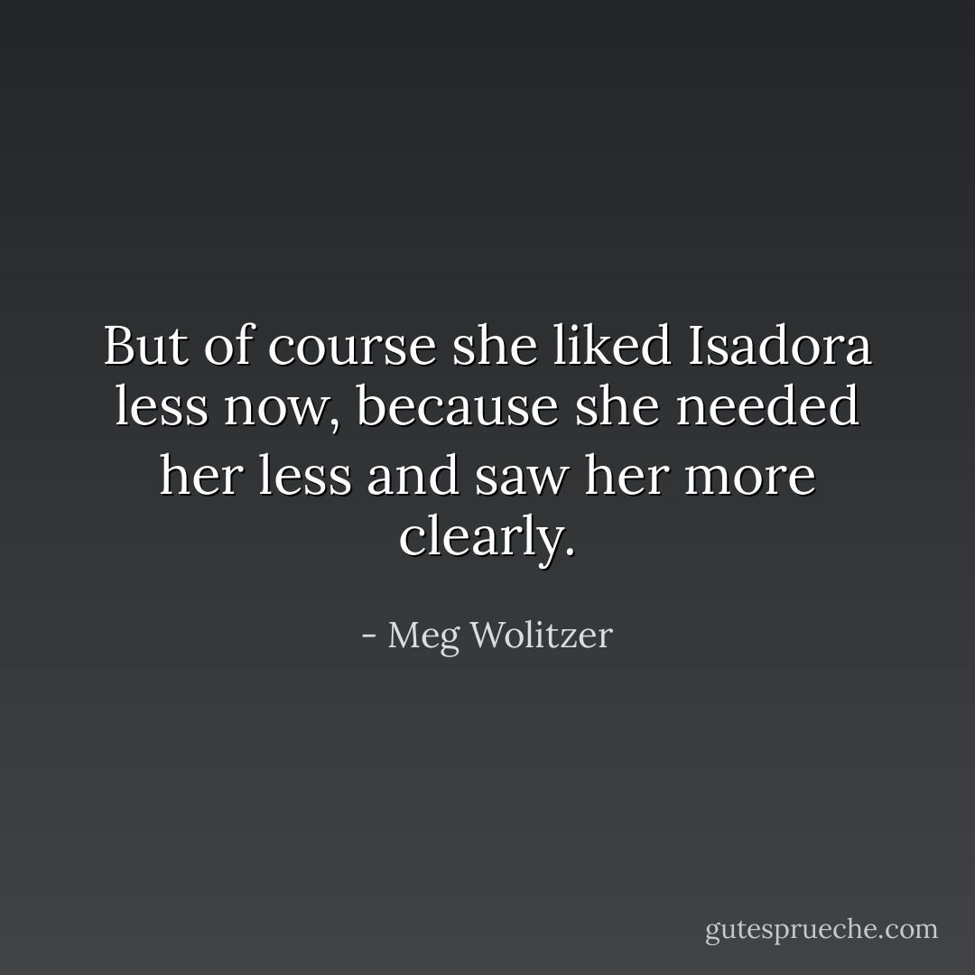 But of course she liked Isadora less now, because she needed her less and saw her more clearly. - Meg Wolitzer