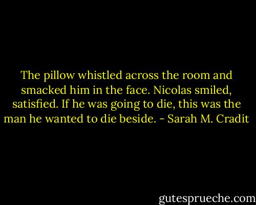 The pillow whistled across the room and smacked him in the face. Nicolas smiled, satisfied. If he was going to die, this was the man he wanted to die beside. - Sarah M. Cradit