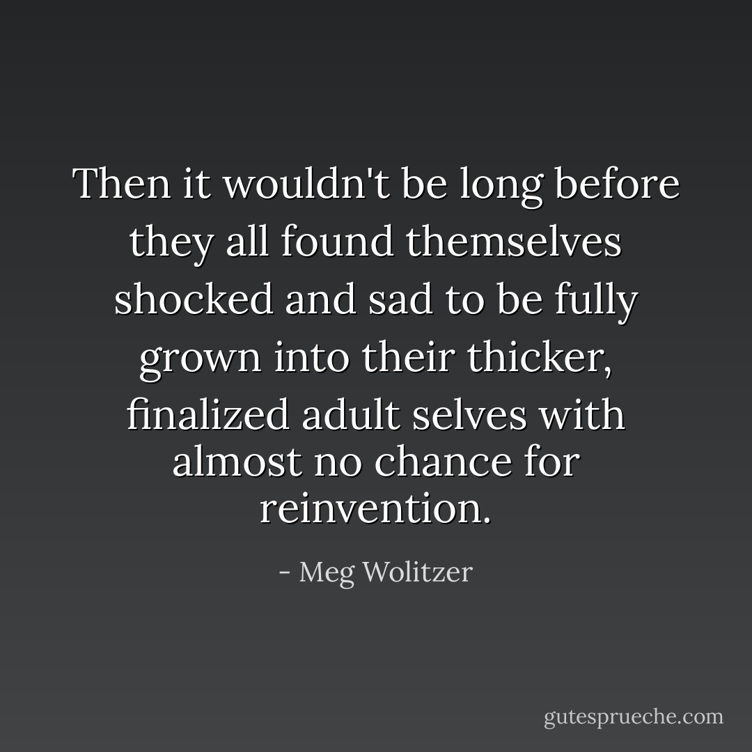 Then it wouldn't be long before they all found themselves shocked and sad to be fully grown into their thicker, finalized adult selves with almost no chance for reinvention. - Meg Wolitzer