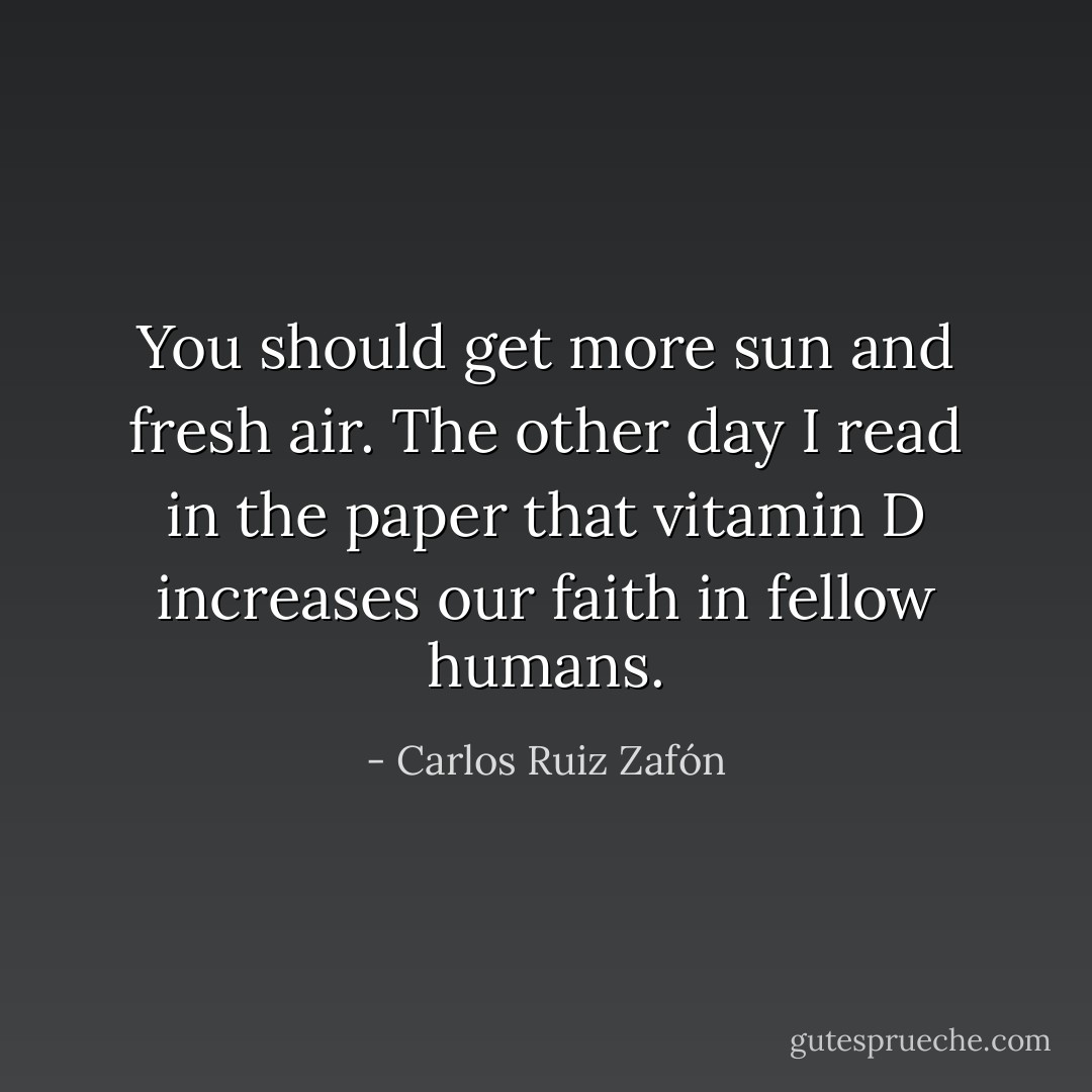 You should get more sun and fresh air. The other day I read in the paper that vitamin D increases our faith in fellow humans. - Carlos Ruiz Zafón