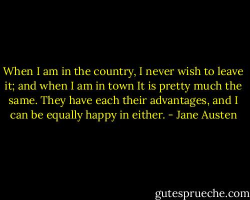 When I am in the country, I never wish to leave it; and when I am in town It is pretty much the same. They have each their advantages, and I can be equally happy in either. - Jane Austen