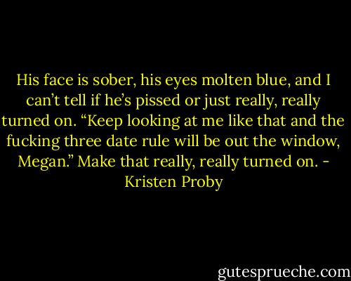 His face is sober, his eyes molten blue, and I can’t tell if he’s pissed or just really, really turned on.<br />“Keep looking at me like that and the fucking three date rule will be out the window, Megan.”<br />Make that really, really turned on. - Kristen Proby