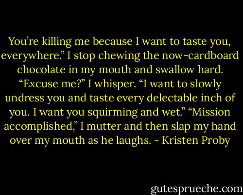 You’re killing me because I want to taste you, everywhere.”<br />I stop chewing the now-cardboard chocolate in my mouth and swallow hard.<br />“Excuse me?” I whisper.<br />“I want to slowly undress you and taste every delectable inch of you. I want you squirming and wet.”<br />“Mission accomplished,” I mutter and then slap my hand over my mouth as he laughs. - Kristen Proby