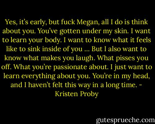 Yes, it’s early, but fuck Megan, all I do is think about you. You’ve gotten under my skin. I want to learn your body. I want to know what it feels like to sink inside of you … But I also want to know what makes you laugh. What pisses you off. What you’re passionate about. I just want to learn everything about you. You’re in my head, and I haven’t felt this way in a long time. - Kristen Proby