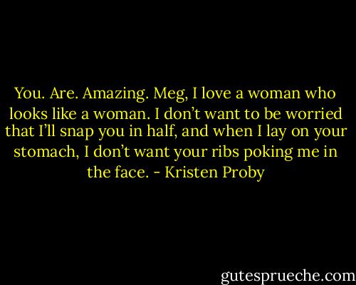 You. Are. Amazing. Meg, I love a woman who looks like a woman. I don’t want to be worried that I’ll snap you in half, and when I lay on your stomach, I don’t want your ribs poking me in the face. - Kristen Proby