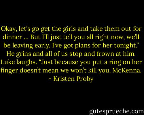 Okay, let’s go get the girls and take them out for dinner … But I’ll just tell you all right now, we’ll be leaving early. I’ve got plans for her tonight.” He grins and all of us stop and frown at him. Luke laughs.<br />“Just because you put a ring on her finger doesn’t mean we won’t kill you, McKenna. - Kristen Proby