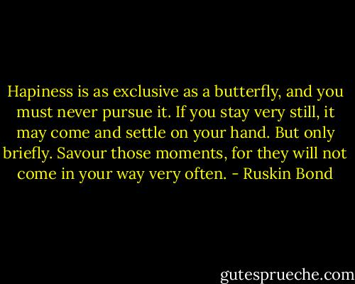 Hapiness is as exclusive as a butterfly, and you must never pursue it. If you stay very still, it may come and settle on your hand. But only briefly. Savour those moments, for they will not come in your way very often. - Ruskin Bond