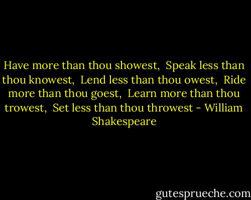 Have more than thou showest,<br /> Speak less than thou knowest,<br /> Lend less than thou owest,<br /> Ride more than thou goest,<br /> Learn more than thou trowest,<br /> Set less than thou throwest - William Shakespeare
