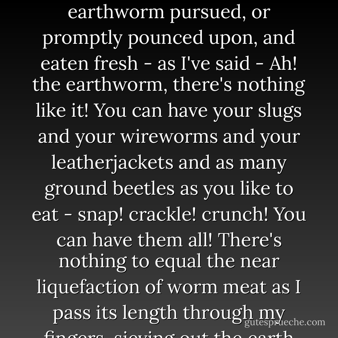 ...And you probably have little idea of how delicious - how toothsome - how scrumptious - they are when eaten fresh. Of course, I have my worm larder -" He corrected himself. "Worm larders, well stocked, but the earthworm pursued, or promptly pounced upon, and eaten fresh - as I've said - Ah! the earthworm, there's nothing like it! You can have your slugs and your wireworms and your leatherjackets and as many ground beetles as you like to eat - snap! crackle! crunch! You can have them all! There's nothing to equal the near liquefaction of worm meat as I pass its length through my fingers, sieving out the earth granules from the creature's incessant feeding. Or alternatively tear it to eat at once in great guzzling, gulping chunks. - Philippa Pearce