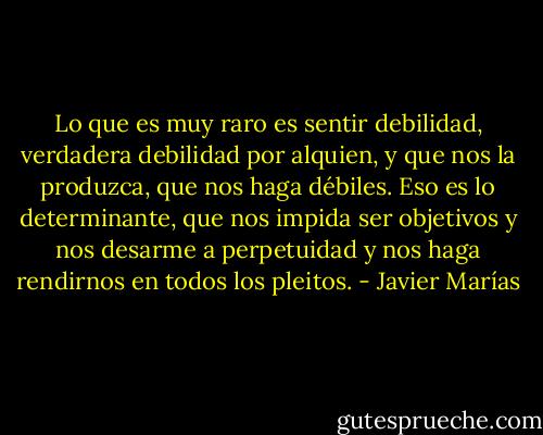 Lo que es muy raro es sentir debilidad, verdadera debilidad por alquien, y que nos la produzca, que nos haga débiles. Eso es lo determinante, que nos impida ser objetivos y nos desarme a perpetuidad y nos haga rendirnos en todos los pleitos. - Javier Marías