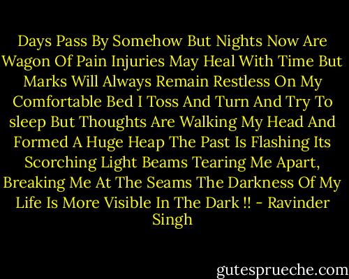 Days Pass By Somehow<br />But Nights Now Are Wagon Of Pain<br />Injuries May Heal With Time<br />But Marks Will Always Remain<br />Restless On My Comfortable Bed<br />I Toss And Turn And Try To sleep But Thoughts Are Walking My Head<br />And Formed A Huge Heap<br />The Past Is Flashing Its Scorching Light Beams<br />Tearing Me Apart, Breaking Me At The Seams<br />The Darkness Of My Life Is More Visible In The Dark !! - Ravinder Singh