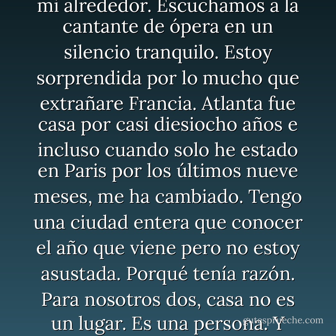 Mi cuarto esta oscuro, y Etienne envuelve sus brazos a mi alrededor. Escuchamos a la cantante de ópera en un silencio tranquilo. Estoy sorprendida por lo mucho que extrañare Francia. Atlanta fue casa por casi diesiocho años e incluso cuando solo he estado en Paris por los últimos nueve meses, me ha cambiado. Tengo una ciudad entera que conocer el año que viene pero no estoy asustada. Porqué tenía razón. Para nosotros dos, casa no es un lugar. Es una persona. Y finalmente estamos en casa. - Stephanie Perkins