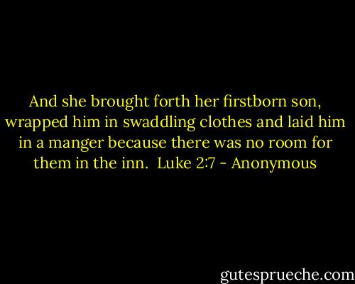 And she brought forth her firstborn son, wrapped him in swaddling clothes and laid him in a manger because there was no room for them in the inn.<br /> Luke 2:7 - Anonymous