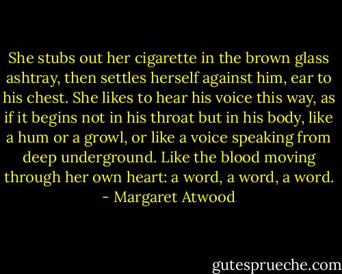 She stubs out her cigarette in the brown glass ashtray, then settles herself against him, ear to his chest. She likes to hear his voice this way, as if it begins not in his throat but in his body, like a hum or a growl, or like a voice speaking from deep underground. Like the blood moving through her own heart: a word, a word, a word. - Margaret Atwood