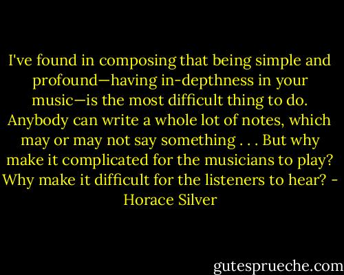 I've found in composing that being simple and profound—having in-depthness in your music—is the most difficult thing to do. Anybody can write a whole lot of notes, which may or may not say something . . . But why make it complicated for the musicians to play? Why make it difficult for the listeners to hear? - Horace Silver