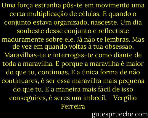 Uma força estranha pôs-te em movimento uma certa multiplicação de células. E quando o conjunto estava organizado, nasceste. Um dia soubeste desse conjunto e reflectiste maduramente sobre ele. Já não te lembras. Mas de vez em quando voltas à tua obsessão. Maravilhas-te e interrogas-te como diante de toda a maravilha. E porque a maravilha é maior do que tu, continuas. E a única forma de não continuares, é ser essa maravilha mais pequena do que tu. E a maneira mais fácil de isso conseguires, é seres um imbecil. - Vergílio Ferreira