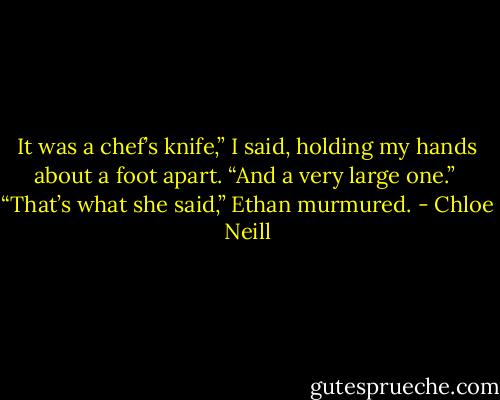 It was a chef’s knife,” I said, holding my hands about a foot apart. “And a very large one.”<br /><br />“That’s what she said,” Ethan murmured. - Chloe Neill