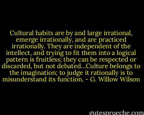 Cultural habits are by and large irrational, emerge irrationally, and are practiced irrationally. They are independent of the intellect, and trying to fit them into a logical pattern is fruitless; they can be respected or discarded, but not debated…Culture belongs to the imagination; to judge it rationally is to misunderstand its function. - G. Willow Wilson