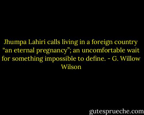 Jhumpa Lahiri calls living in a foreign country “an eternal pregnancy”; an uncomfortable wait for something impossible to define. - G. Willow Wilson