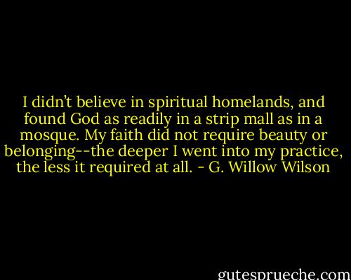 I didn’t believe in spiritual homelands, and found God as readily in a strip mall as in a mosque. My faith did not require beauty or belonging--the deeper I went into my practice, the less it required at all. - G. Willow Wilson