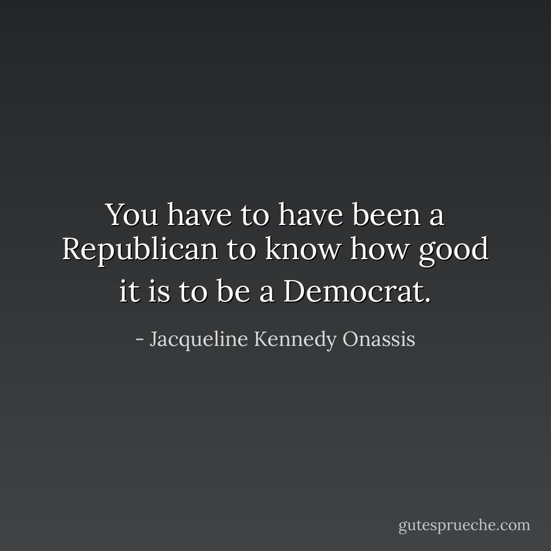 You have to have been a Republican to know how good it is to be a Democrat. - Jacqueline Kennedy Onassis