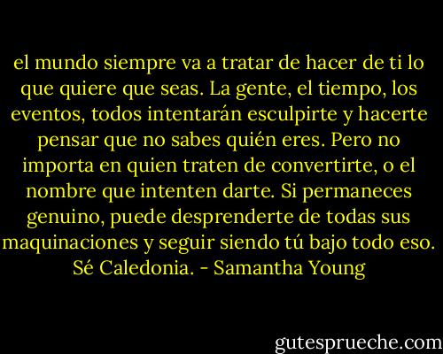 el mundo siempre va a tratar de hacer de ti lo que quiere que seas. La gente, el tiempo, los eventos, todos intentarán esculpirte y hacerte pensar que no sabes quién eres. Pero no importa en quien traten de convertirte, o el nombre que intenten darte. Si permaneces genuino, puede desprenderte de todas sus maquinaciones y seguir siendo tú bajo todo eso. Sé Caledonia. - Samantha Young