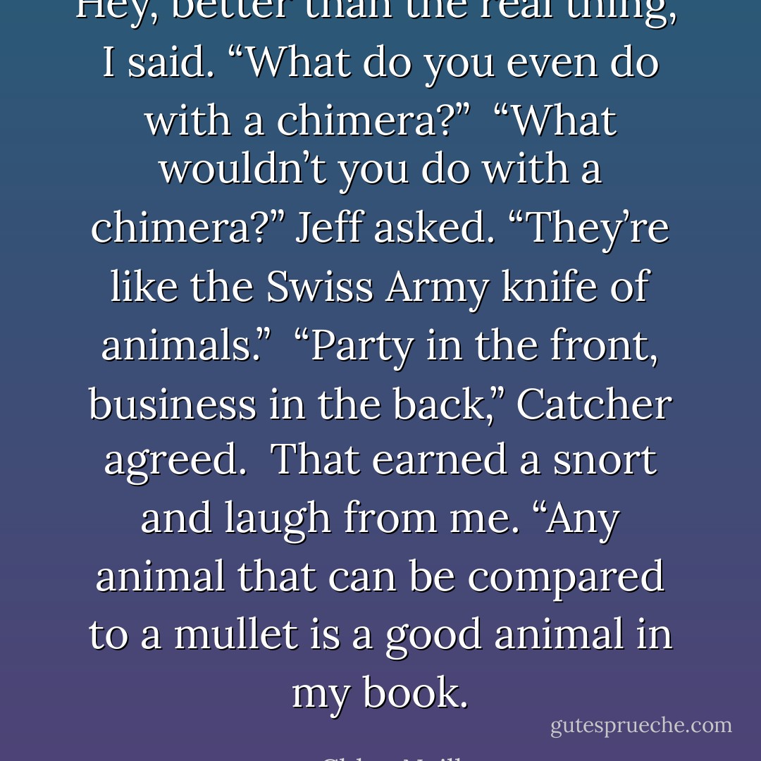Hey, better than the real thing,” I said. “What do you even do with a chimera?”<br /><br />“What wouldn’t you do with a chimera?” Jeff asked. “They’re like the Swiss Army knife of animals.”<br /><br />“Party in the front, business in the back,” Catcher agreed.<br /><br />That earned a snort and laugh from me. “Any animal that can be compared to a mullet is a good animal in my book. - Chloe Neill