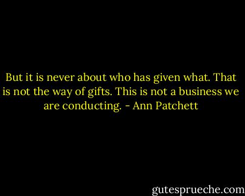But it is never about who has given what. That is not the way of gifts. This is not a business we are conducting. - Ann Patchett
