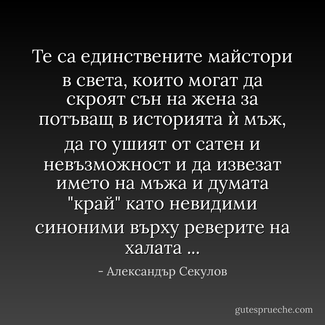 Те са единствените майстори в света, които могат да скроят сън на жена за потъващ в историята ѝ мъж, да го ушият от сатен и невъзможност и да извезат името на мъжа и думата "край" като невидими синоними върху реверите на халата ... - Александър Секулов