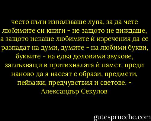 често пъти използваше лупа, за да чете любимите си книги - не защото не виждаше, а защото искаше любимите ѝ изречения да се разпадат на думи, думите - на любими букви, буквите - на едва доловими звукове, заглъхващи в притихналата ѝ памет, преди наново да я насеят с образи, предмети, пейзажи, предчувствия и светове. - Александър Секулов