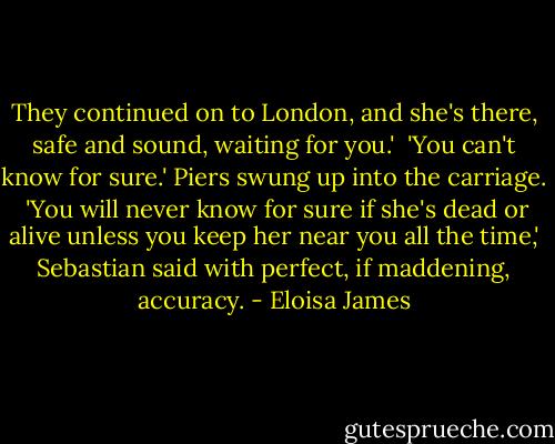 They continued on to London, and she's there, safe and sound, waiting for you.'<br /><br />'You can't know for sure.' Piers swung up into the carriage.<br /><br />'You will never know for sure if she's dead or alive unless you keep her near you all the time,' Sebastian said with perfect, if maddening, accuracy. - Eloisa James