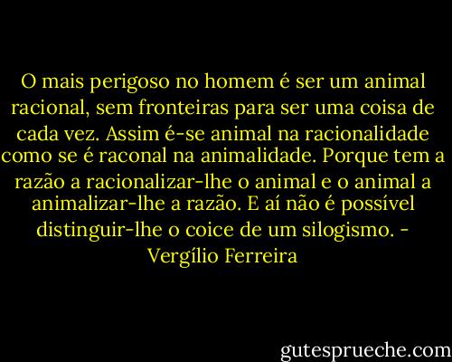 O mais perigoso no homem é ser um animal racional, sem fronteiras para ser uma coisa de cada vez. Assim é-se animal na racionalidade como se é raconal na animalidade. Porque tem a razão a racionalizar-lhe o animal e o animal a animalizar-lhe a razão. E aí não é possível distinguir-lhe o coice de um silogismo. - Vergílio Ferreira