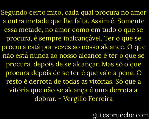 Segundo certo mito, cada qual procura no amor a outra metade que lhe falta. Assim é. Somente essa metade, no amor como em tudo o que se procura, é sempre inalcançável. Ter o que se procura está por vezes ao nosso alcance. O que não está nunca ao nosso alcance é ter o que se procura, depois de se alcançar. Mas só o que procura depois de se ter é que vale a pena. O resto é derrota de todas as vitórias. Só que a vitória que não se alcança é uma derrota a dobrar. - Vergílio Ferreira