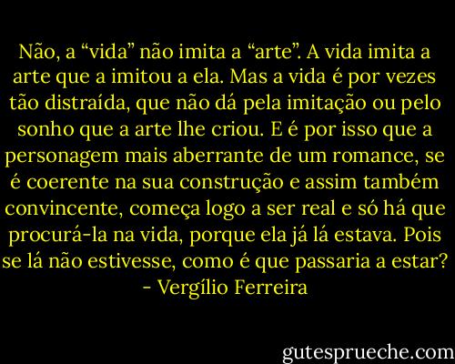 Não, a “vida” não imita a “arte”. A vida imita a arte que a imitou a ela. Mas a vida é por vezes tão distraída, que não dá pela imitação ou pelo sonho que a arte lhe criou. E é por isso que a personagem mais aberrante de um romance, se é coerente na sua construção e assim também convincente, começa logo a ser real e só há que procurá-la na vida, porque ela já lá estava. Pois se lá não estivesse, como é que passaria a estar? - Vergílio Ferreira